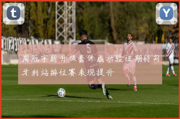 周冠宇新升级套件成功验证期待匈牙利站排位赛表现提升