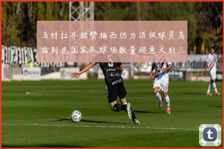 马特拉齐称赞梅西仍为顶级球员乌兹别克国家队球场数量超意大利三倍