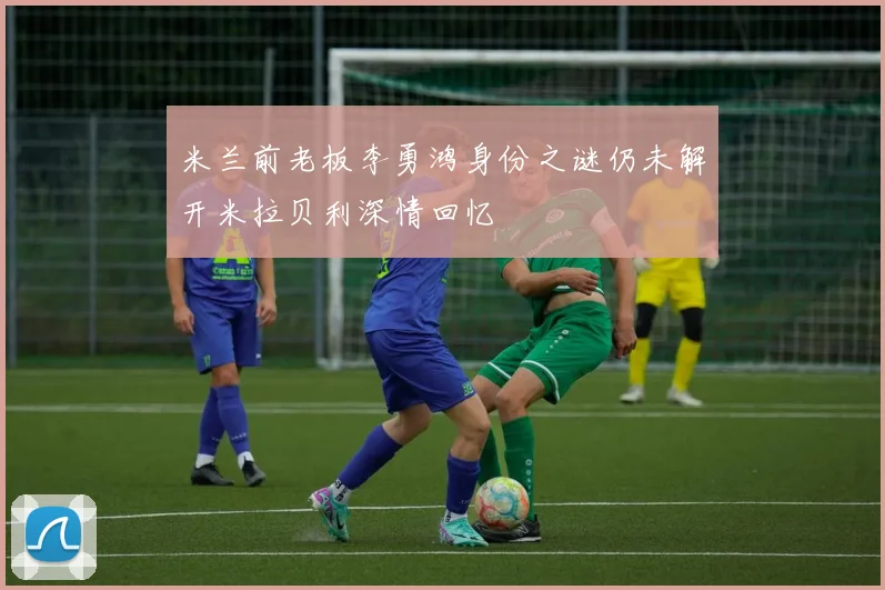 米兰前老板李勇鸿身份之谜仍未解开米拉贝利深情回忆