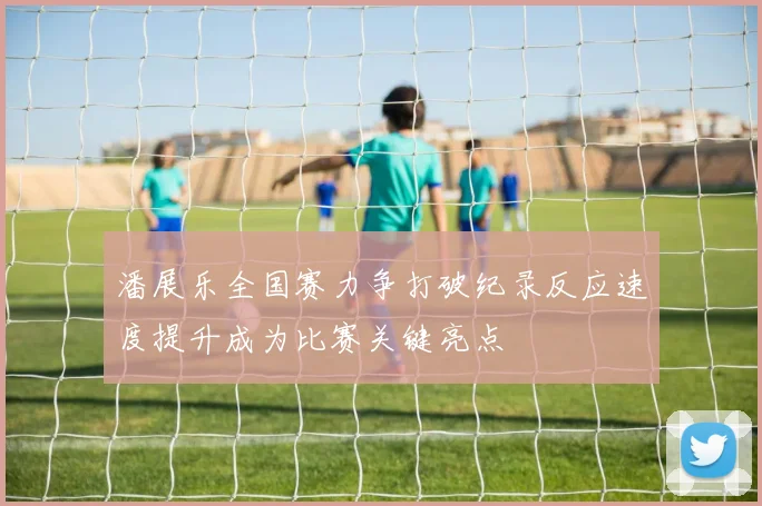 潘展乐全国赛力争打破纪录反应速度提升成为比赛关键亮点