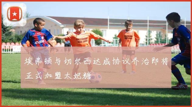 埃弗顿与切尔西达成协议乔治即将正式加盟太妃糖
