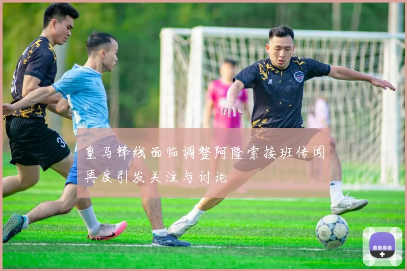 皇马锋线面临调整阿隆索接班传闻再度引发关注与讨论