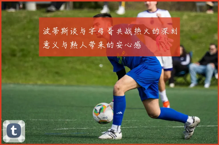 波蒂斯谈与字母哥共战热火的深刻意义与熟人带来的安心感