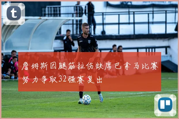 詹姆斯因腿筋拉伤缺席巴拿马比赛努力争取32强赛复出