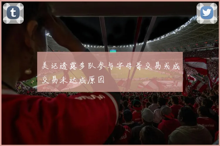 美记透露多队参与字母哥交易或成交易未达成原因