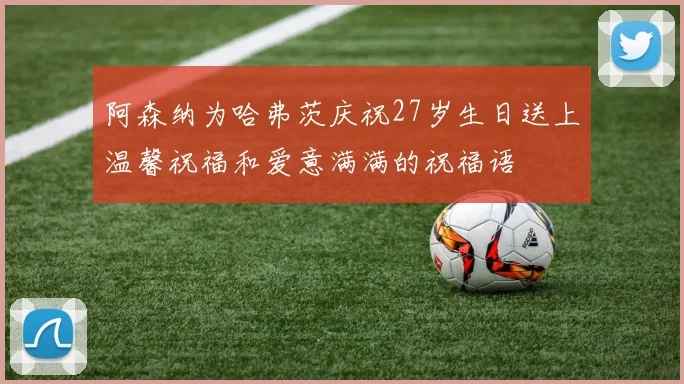 阿森纳为哈弗茨庆祝27岁生日送上温馨祝福和爱意满满的祝福语