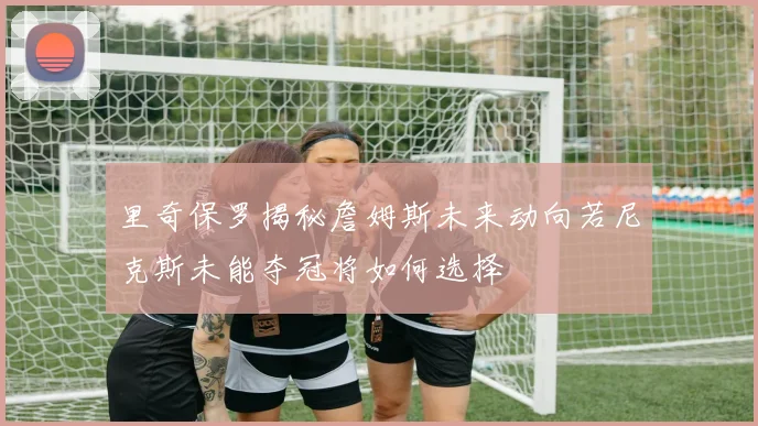 里奇保罗揭秘詹姆斯未来动向若尼克斯未能夺冠将如何选择