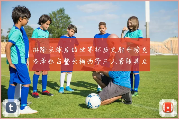排除点球后的世界杯历史射手榜克洛泽独占鳌头梅西等三人紧随其后