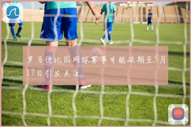 罗马德比因网球赛事可能延期至5月17日引发关注