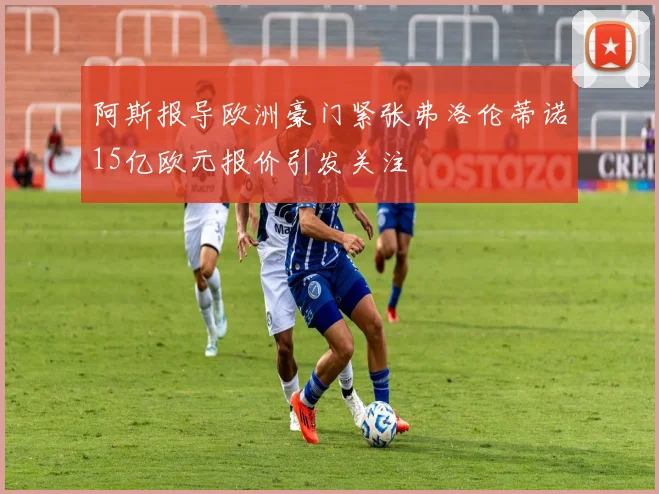 阿斯报导欧洲豪门紧张弗洛伦蒂诺15亿欧元报价引发关注