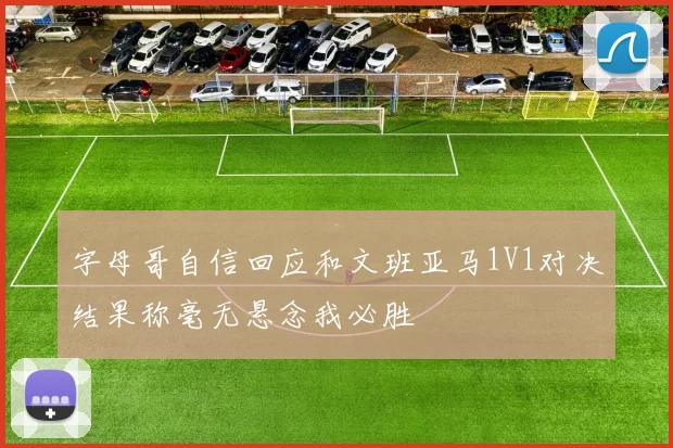 字母哥自信回应和文班亚马1V1对决结果称毫无悬念我必胜