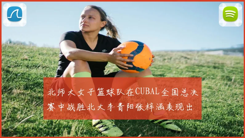 北师大女子篮球队在CUBAL全国总决赛中战胜北大李青阳张梓涵表现出色助力胜利
