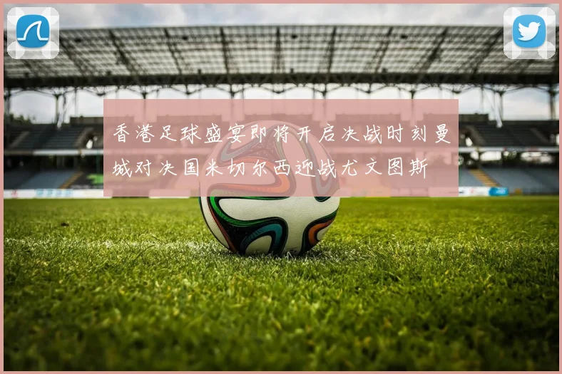 香港足球盛宴即将开启决战时刻曼城对决国米切尔西迎战尤文图斯