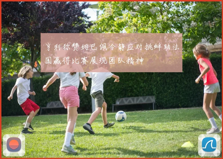 亨利称赞姆巴佩冷静应对挑衅助法国赢得比赛展现团队精神
