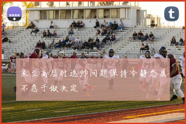 米兰高层对选帅问题保持冷静态度不急于做决定