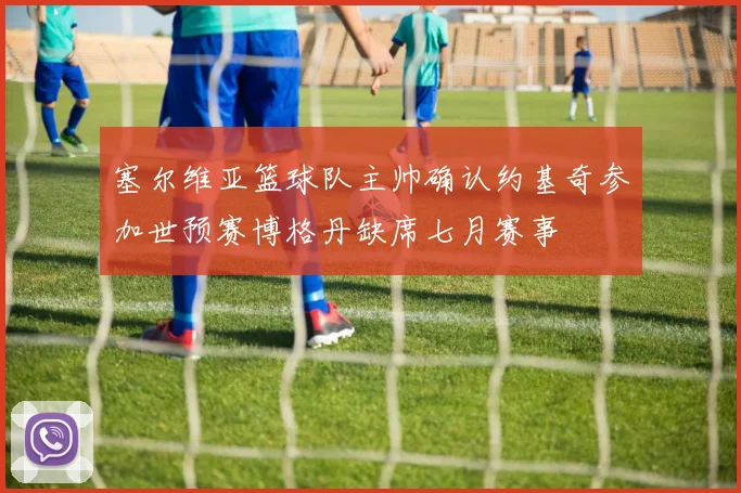 塞尔维亚篮球队主帅确认约基奇参加世预赛博格丹缺席七月赛事