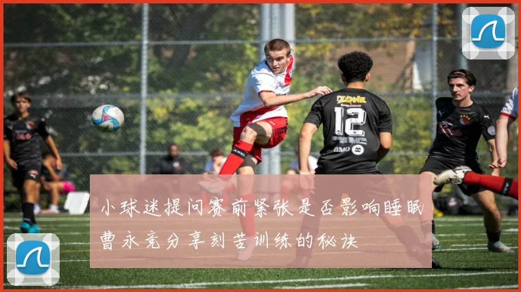 小球迷提问赛前紧张是否影响睡眠曹永竞分享刻苦训练的秘诀