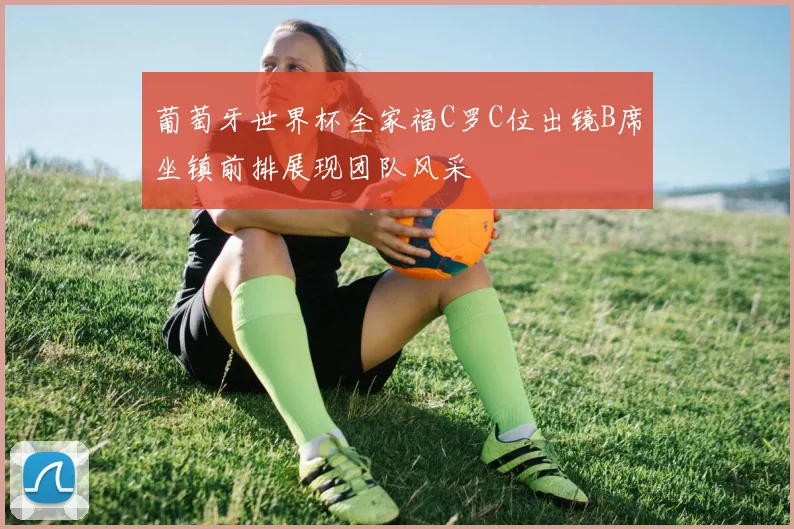葡萄牙世界杯全家福C罗C位出镜B席坐镇前排展现团队风采