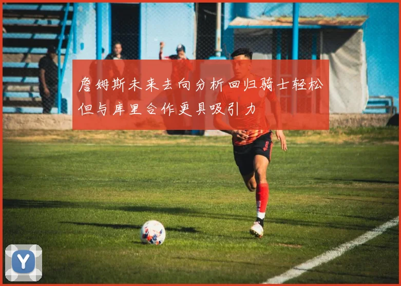 詹姆斯未来去向分析回归骑士轻松但与库里合作更具吸引力