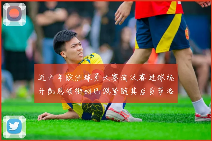 近六年欧洲球员大赛淘汰赛进球统计凯恩领衔姆巴佩紧随其后贡萨洛表现不俗