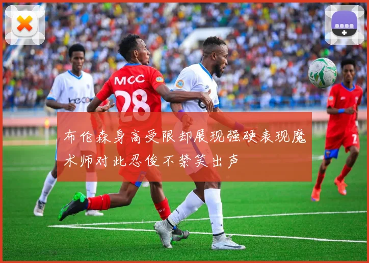 布伦森身高受限却展现强硬表现魔术师对此忍俊不禁笑出声