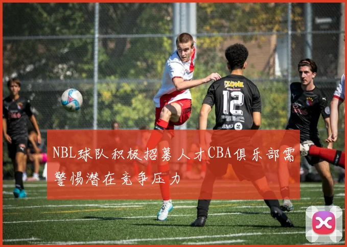 NBL球队积极招募人才CBA俱乐部需警惕潜在竞争压力