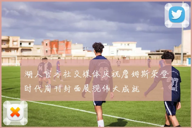 湖人官方社交媒体庆祝詹姆斯荣登时代周刊封面展现伟大成就